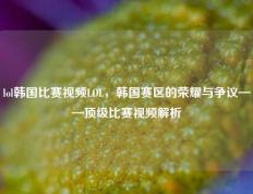 lol韩国比赛视频LOL，韩国赛区的荣耀与争议——顶级比赛视频解析
