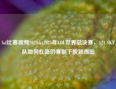 lol比赛视频2025skt2025年LOL世界总决赛，S21 SKT队如何在新的赛制下脱颖而出