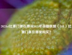 2025lol比赛门票在哪买2025年英雄联盟（LOL）比赛门票在哪里购买？