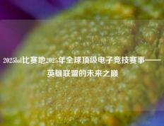 2025lol比赛地2025年全球顶级电子竞技赛事——英雄联盟的未来之巅