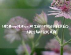 lol比赛mvp时刻bgmLOL比赛MVP时刻的背景音乐——一场视觉与听觉的盛宴