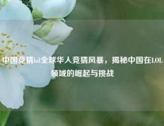 中国竞猜lol全球华人竞猜风暴，揭秘中国在LOL领域的崛起与挑战