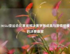 2025lol亚运会比赛视频决赛梦想成真与激情碰撞的决赛盛宴