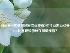 亚运会lol比赛视频回放在哪看2023年亚洲运动会LOL比赛视频回放在哪里观看？