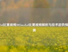 lol比赛视频2025msiLol比赛视频解析与技术趋势预测