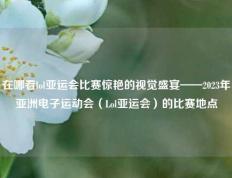 在哪看lol亚运会比赛惊艳的视觉盛宴——2023年亚洲电子运动会（Lol亚运会）的比赛地点