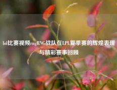 lol比赛视频rngRNG战队在LPL夏季赛的辉煌表现与精彩赛事回顾