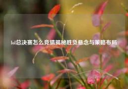 lol总决赛怎么竞猜揭秘胜负悬念与策略布局