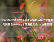 亚运会lol比赛视频决赛亚运盛会与电子竞技的完美融合——2023年亚洲运动会LOL决赛回顾
