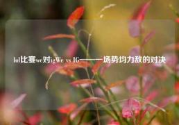 lol比赛we对igWe vs IG——一场势均力敌的对决