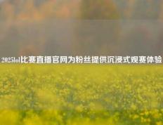 2025lol比赛直播官网为粉丝提供沉浸式观赛体验