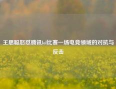 王思聪怒怼腾讯lol比赛一场电竞领域的对抗与反击