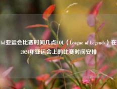 lol亚运会比赛时间几点LOL（League of Legends）在2024年亚运会上的比赛时间安排