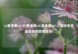 lol夏季赛2025比赛视频LOL夏季赛2025，顶级电竞盛宴即将震撼登场！