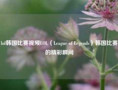 lol韩国比赛视频LOL（League of Legends）韩国比赛的精彩瞬间