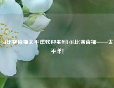 lol比赛直播太平洋欢迎来到LOL比赛直播——太平洋！