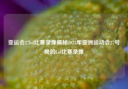 亚运会27lol比赛录像揭秘2023年亚洲运动会27号晚的Lol比赛录像