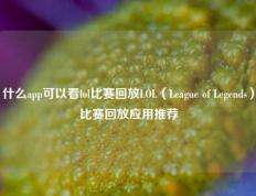 什么app可以看lol比赛回放LOL（League of Legends）比赛回放应用推荐