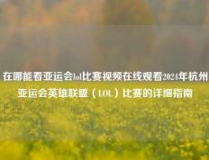 在哪能看亚运会lol比赛视频在线观看2024年杭州亚运会英雄联盟（LOL）比赛的详细指南