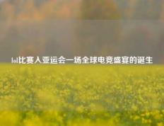 lol比赛入亚运会一场全球电竞盛宴的诞生