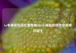 lol韦神成名战比赛视频从LOL成名战到传奇视频的诞生