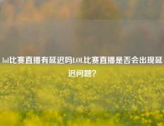 lol比赛直播有延迟吗LOL比赛直播是否会出现延迟问题？