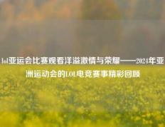 lol亚运会比赛观看洋溢激情与荣耀——2024年亚洲运动会的LOL电竞赛事精彩回顾