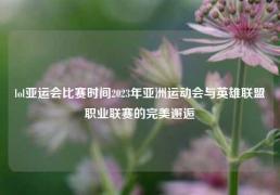 lol亚运会比赛时间2023年亚洲运动会与英雄联盟职业联赛的完美邂逅