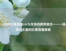 lol龙珠比赛直播LOL与龙珠的跨界融合——一场别开生面的比赛直播盛宴