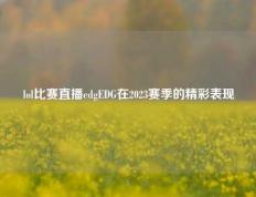 lol比赛直播edgEDG在2023赛季的精彩表现