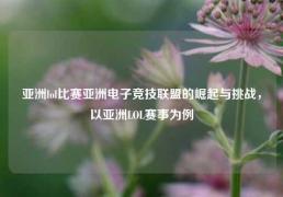 亚洲lol比赛亚洲电子竞技联盟的崛起与挑战，以亚洲LOL赛事为例