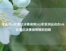 亚运会lol比赛总决赛视频2023年亚洲运动会LOL比赛总决赛视频精彩回顾