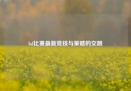 lol比赛最新竞技与策略的交融