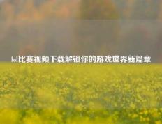 lol比赛视频下载解锁你的游戏世界新篇章