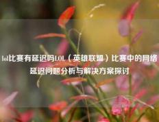 lol比赛有延迟吗LOL（英雄联盟）比赛中的网络延迟问题分析与解决方案探讨