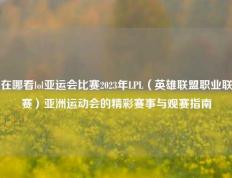 在哪看lol亚运会比赛2023年LPL（英雄联盟职业联赛）亚洲运动会的精彩赛事与观赛指南