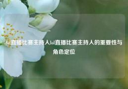 lol直播比赛主持人lol直播比赛主持人的重要性与角色定位