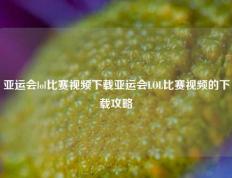 亚运会lol比赛视频下载亚运会LOL比赛视频的下载攻略
