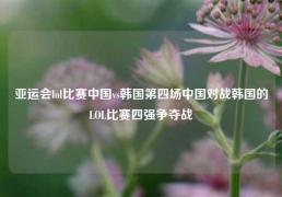 亚运会lol比赛中国vs韩国第四场中国对战韩国的LOL比赛四强争夺战