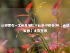 在哪里看lol比赛直播如何在家中观看LOL（英雄联盟）比赛直播