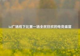 lol广场线下比赛一场全民狂欢的电竞盛宴