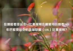 在哪能看亚运会lol比赛视频在哪里可以观看2024年巴黎奥运会的英雄联盟（LOL）比赛视频？
