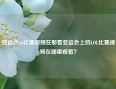 亚运会lol比赛视频在那看亚运会上的LOL比赛视频在哪里观看？