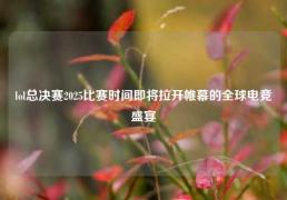 lol总决赛2025比赛时间即将拉开帷幕的全球电竞盛宴