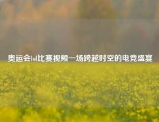 奥运会lol比赛视频一场跨越时空的电竞盛宴
