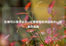 在哪可以看亚运会lol比赛观看亚洲运动会Lol比赛的指南