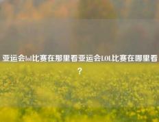 亚运会lol比赛在那里看亚运会LOL比赛在哪里看？
