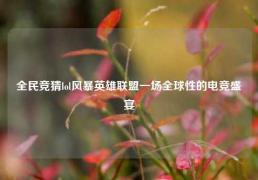 全民竞猜lol风暴英雄联盟一场全球性的电竞盛宴