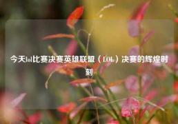 今天lol比赛决赛英雄联盟（LOL）决赛的辉煌时刻