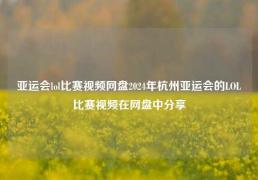 亚运会lol比赛视频网盘2024年杭州亚运会的LOL比赛视频在网盘中分享